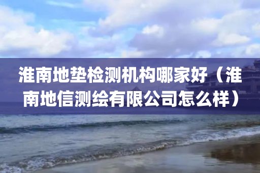 淮南地垫检测机构哪家好（淮南地信测绘有限公司怎么样）