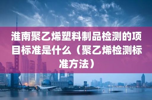 淮南聚乙烯塑料制品检测的项目标准是什么（聚乙烯检测标准方法）