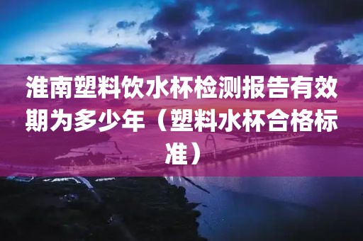 淮南塑料饮水杯检测报告有效期为多少年（塑料水杯合格标准）