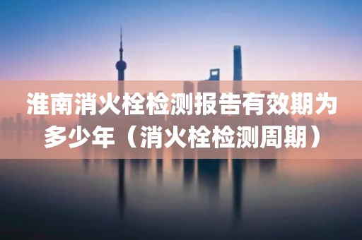 淮南消火栓检测报告有效期为多少年（消火栓检测周期）