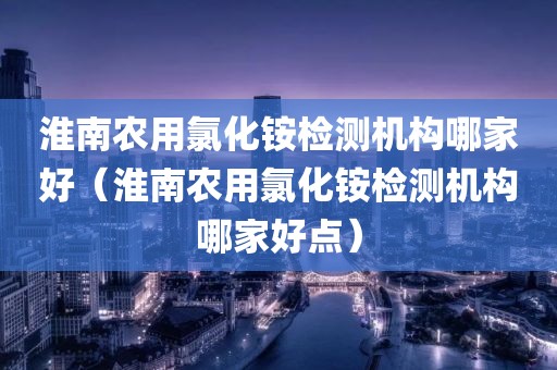 淮南农用氯化铵检测机构哪家好（淮南农用氯化铵检测机构哪家好点）