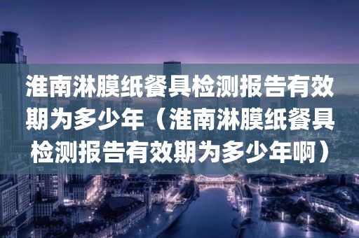 淮南淋膜纸餐具检测报告有效期为多少年（淮南淋膜纸餐具检测报告有效期为多少年啊）