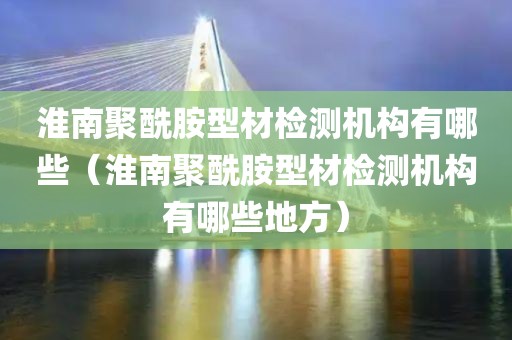 淮南聚酰胺型材检测机构有哪些（淮南聚酰胺型材检测机构有哪些地方）