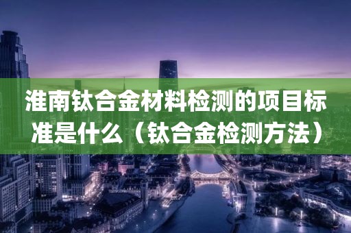 淮南钛合金材料检测的项目标准是什么（钛合金检测方法）