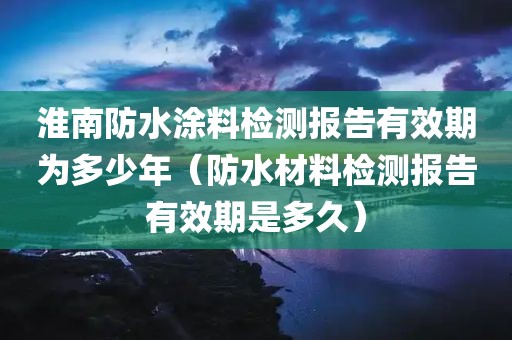 淮南防水涂料检测报告有效期为多少年（防水材料检测报告有效期是多久）